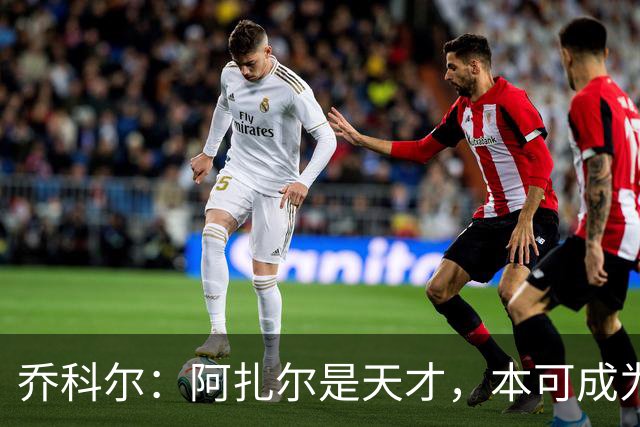 乔科尔：阿扎尔是天才，本可成为历史级巨星，但他没有梅西那股劲