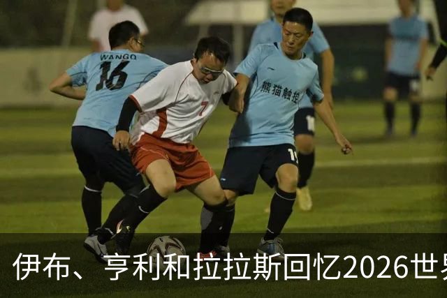 伊布、亨利和拉拉斯回忆2026世界杯：球迷、泪水与美国的重新发现
