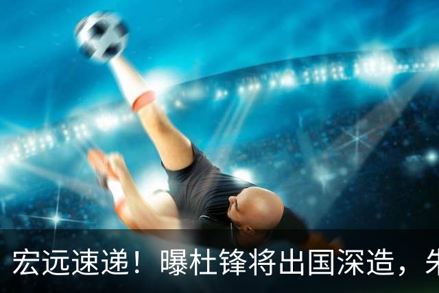 宏远速递！曝杜锋将出国深造，朱芳雨加紧回购徐昕，胡明轩将归队