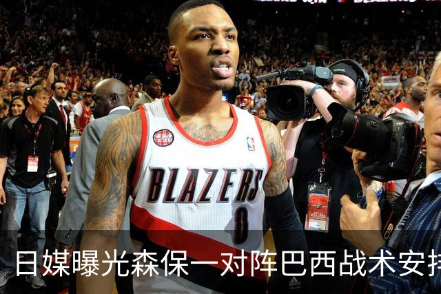 日媒曝光森保一对阵巴西战术安排 补水时要求死守到加时
