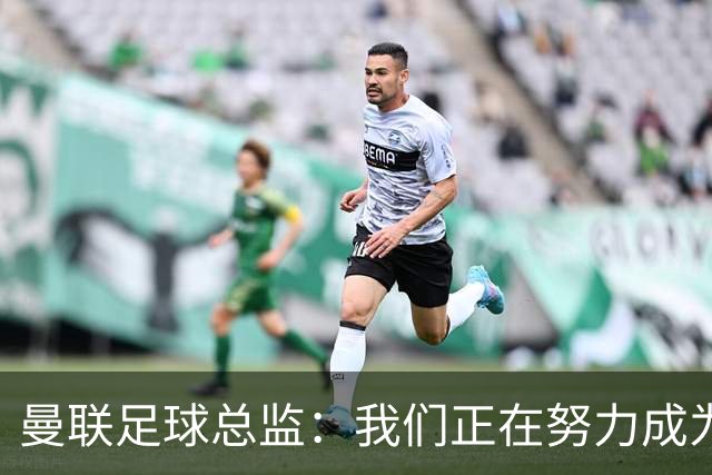 曼联足球总监：我们正在努力成为所有比赛的有力竞争者