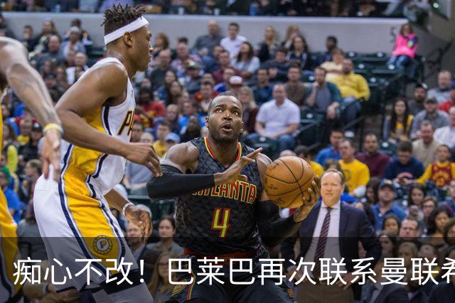 痴心不改！巴莱巴再次联系曼联希望加盟，拉爵团队仍梦想楚阿梅尼