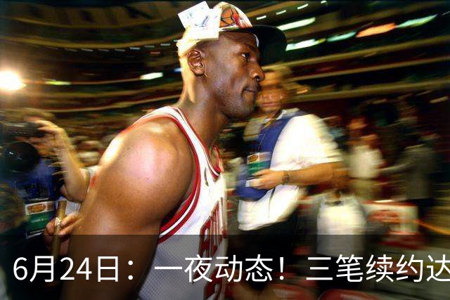 6月24日：一夜动态！三笔续约达成，湖人框定新目标，骑士又一人可交易