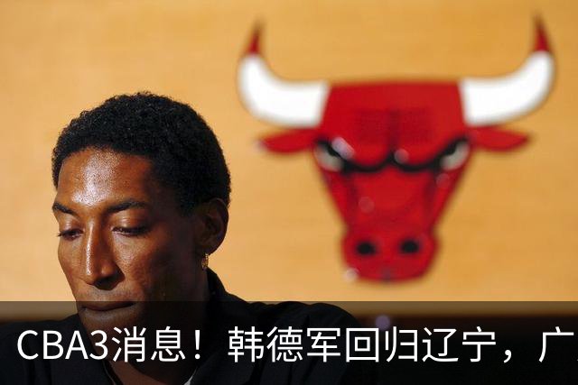 CBA3消息！韩德军回归辽宁，广厦后卫回归台湾联赛，余嘉豪回归浙江！